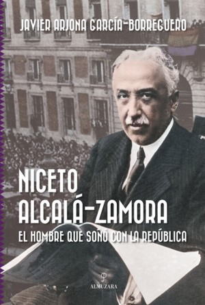 NICETO ALCAL�-ZAMORA. EL HOMBRE QUE SO�� CON LA REP�BLICA